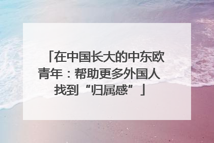在中国长大的中东欧青年：帮助更多外国人找到“归属感”