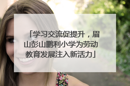 学习交流促提升，眉山彭山鹏利小学为劳动教育发展注入新活力