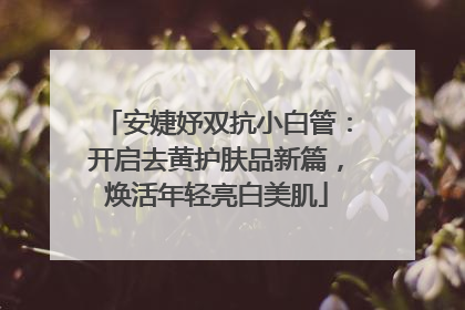 安婕妤双抗小白管：开启去黄护肤品新篇，焕活年轻亮白美肌