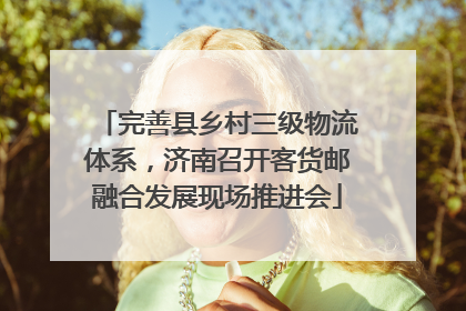 完善县乡村三级物流体系，济南召开客货邮融合发展现场推进会