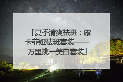 夏季清爽祛斑：露卡菲娅祛斑套装——万里挑一美白套装