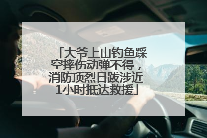 大爷上山钓鱼踩空摔伤动弹不得，消防顶烈日跋涉近1小时抵达救援