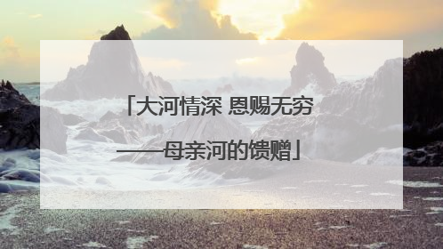 大河情深 恩赐无穷——母亲河的馈赠