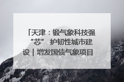天津：锻气象科技强“芯” 护韧性城市建设｜增发国债气象项目落地见效系列报道