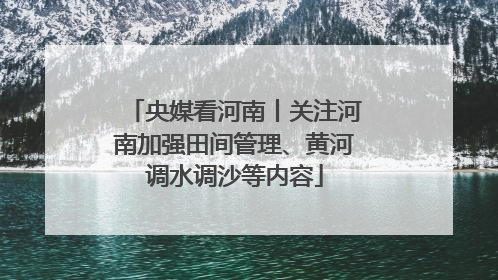 央媒看河南丨关注河南加强田间管理、黄河调水调沙等内容