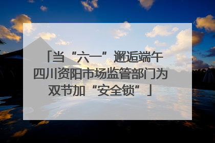 当“六一”邂逅端午 四川资阳市场监管部门为双节加“安全锁”