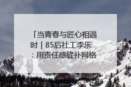 当青春与匠心相遇时｜85后社工李乐：用责任感缝补网格里的家长里短