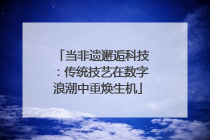 当非遗邂逅科技：传统技艺在数字浪潮中重焕生机