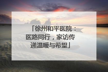 徐州和平医院：医路同行，家访传递温暖与希望