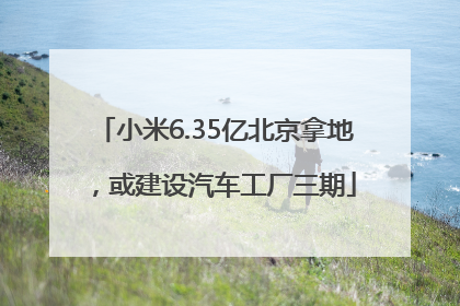 小米6.35亿北京拿地，或建设汽车工厂三期