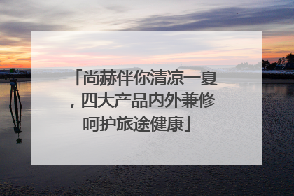 尚赫伴你清凉一夏，四大产品内外兼修呵护旅途健康