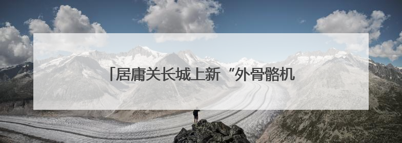 居庸关长城上新“外骨骼机器人”！游客反馈省力一半