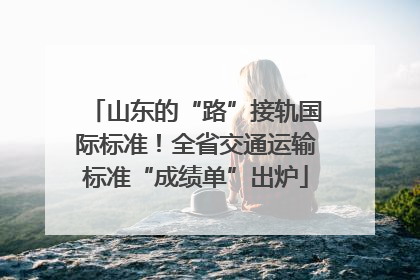 山东的“路”接轨国际标准！全省交通运输标准“成绩单”出炉