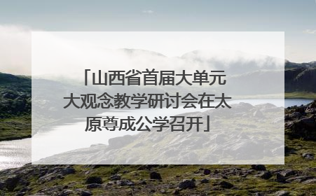 山西省首届大单元 大观念教学研讨会在太原尊成公学召开