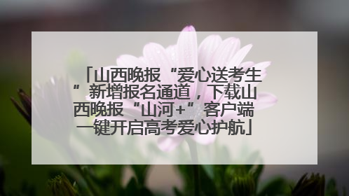 山西晚报“爱心送考生”新增报名通道，下载山西晚报“山河+”客户端一键开启高考爱心护航