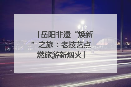 岳阳非遗“焕新”之旅：老技艺点燃旅游新烟火