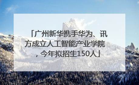广州新华携手华为、讯方成立人工智能产业学院，今年拟招生150人