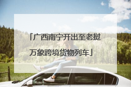 广西南宁开出至老挝万象跨境货物列车