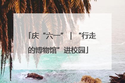 庆“六一”｜“行走的博物馆”进校园