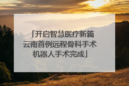 开启智慧医疗新篇 云南首例远程骨科手术机器人手术完成