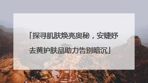 探寻肌肤焕亮奥秘，安婕妤去黄护肤品助力告别暗沉