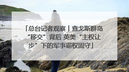 总台记者观察丨查戈斯群岛“移交”背后 英美“主权让步”下的军事霸权固守