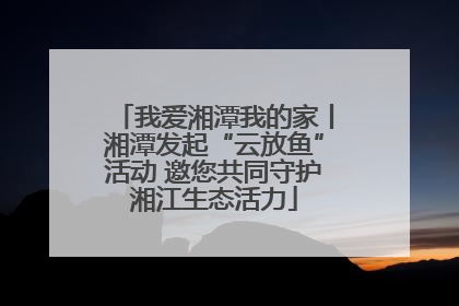 我爱湘潭我的家丨湘潭发起“云放鱼”活动 邀您共同守护湘江生态活力