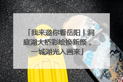 我来邀你看岳阳丨洞庭湖大桥彩绘换新颜，一城湖光入画来