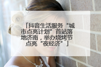 抖音生活服务“城市点亮计划”首站落地济南，举办烧烤节点亮“夜经济”