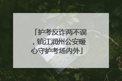 护考反诈两不误，镇江润州公安暖心守护考场内外