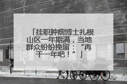挂职肿瘤博士扎根山区一年期满，当地群众纷纷挽留：“再干一年吧！”