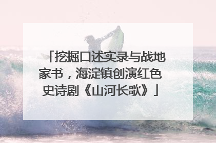 挖掘口述实录与战地家书，海淀镇创演红色史诗剧《山河长歌》