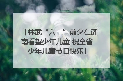 林武“六一”前夕在济南看望少年儿童 祝全省少年儿童节日快乐