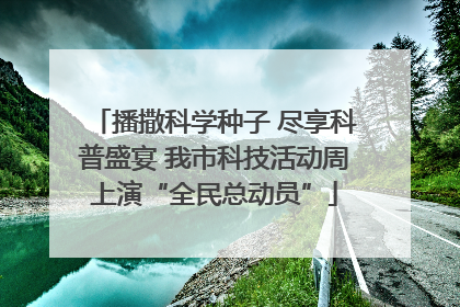 播撒科学种子 尽享科普盛宴 我市科技活动周上演“全民总动员”