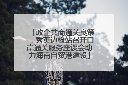 政企共商通关良策，秀英边检站召开口岸通关服务座谈会助力海南自贸港建设