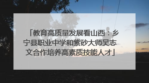 教育高质量发展看山西：乡宁县职业中学和紫砂大师吴志文合作培养高素质技能人才