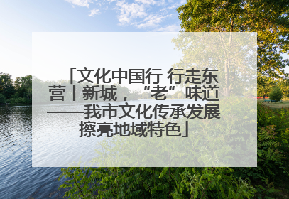 文化中国行 行走东营丨新城，“老”味道——我市文化传承发展擦亮地域特色