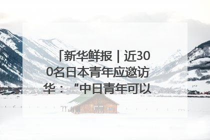 新华鲜报｜近300名日本青年应邀访华：“中日青年可以创造更好的未来”