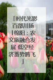 时代光影 百部川扬│绵阳：农文旅融合发展 低空经济蓄势腾飞