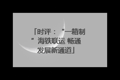 时评：“一箱制”海铁联运 畅通发展新通道