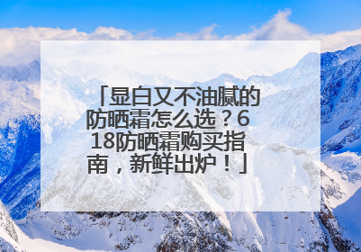 显白又不油腻的防晒霜怎么选？618防晒霜购买指南，新鲜出炉！