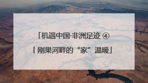 机遇中国·非洲足迹 ④丨刚果河畔的“家”温暖