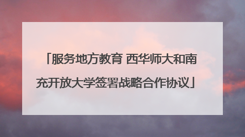 服务地方教育 西华师大和南充开放大学签署战略合作协议