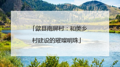 歙县南屏村：和美乡村建设的璀璨明珠