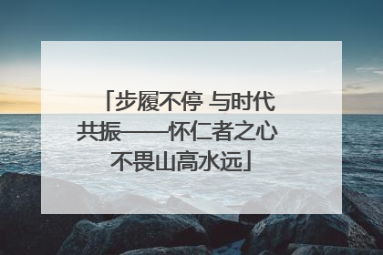 步履不停 与时代共振——怀仁者之心 不畏山高水远