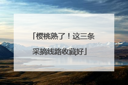 樱桃熟了！这三条采摘线路收藏好