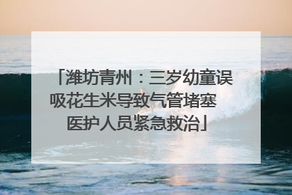 潍坊青州：三岁幼童误吸花生米导致气管堵塞 医护人员紧急救治