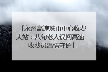 永州高速珠山中心收费大站：八旬老人误闯高速 收费员温情守护