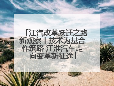 江汽改革跃迁之路新观察丨技术为基合作筑路 江淮汽车走向变革新征途