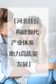 河北任丘：构建现代产业体系 助力高质量发展